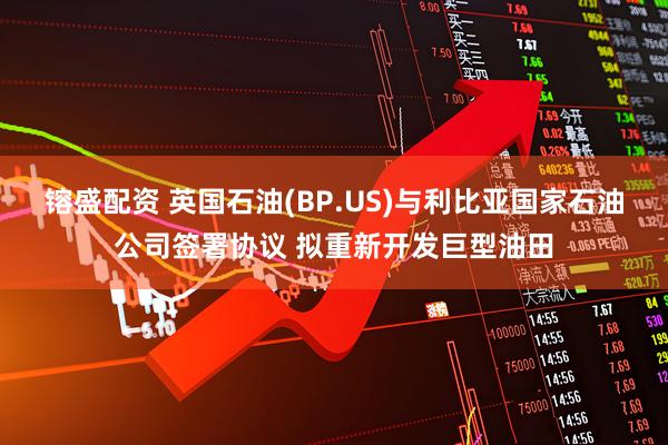 镕盛配资 英国石油(BP.US)与利比亚国家石油公司签署协议 拟重新开发巨型油田