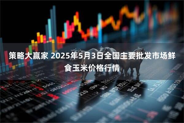 策略大赢家 2025年5月3日全国主要批发市场鲜食玉米价格行情
