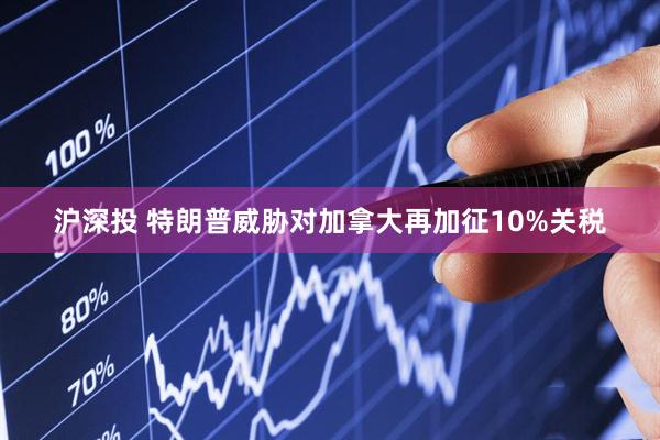 沪深投 特朗普威胁对加拿大再加征10%关税